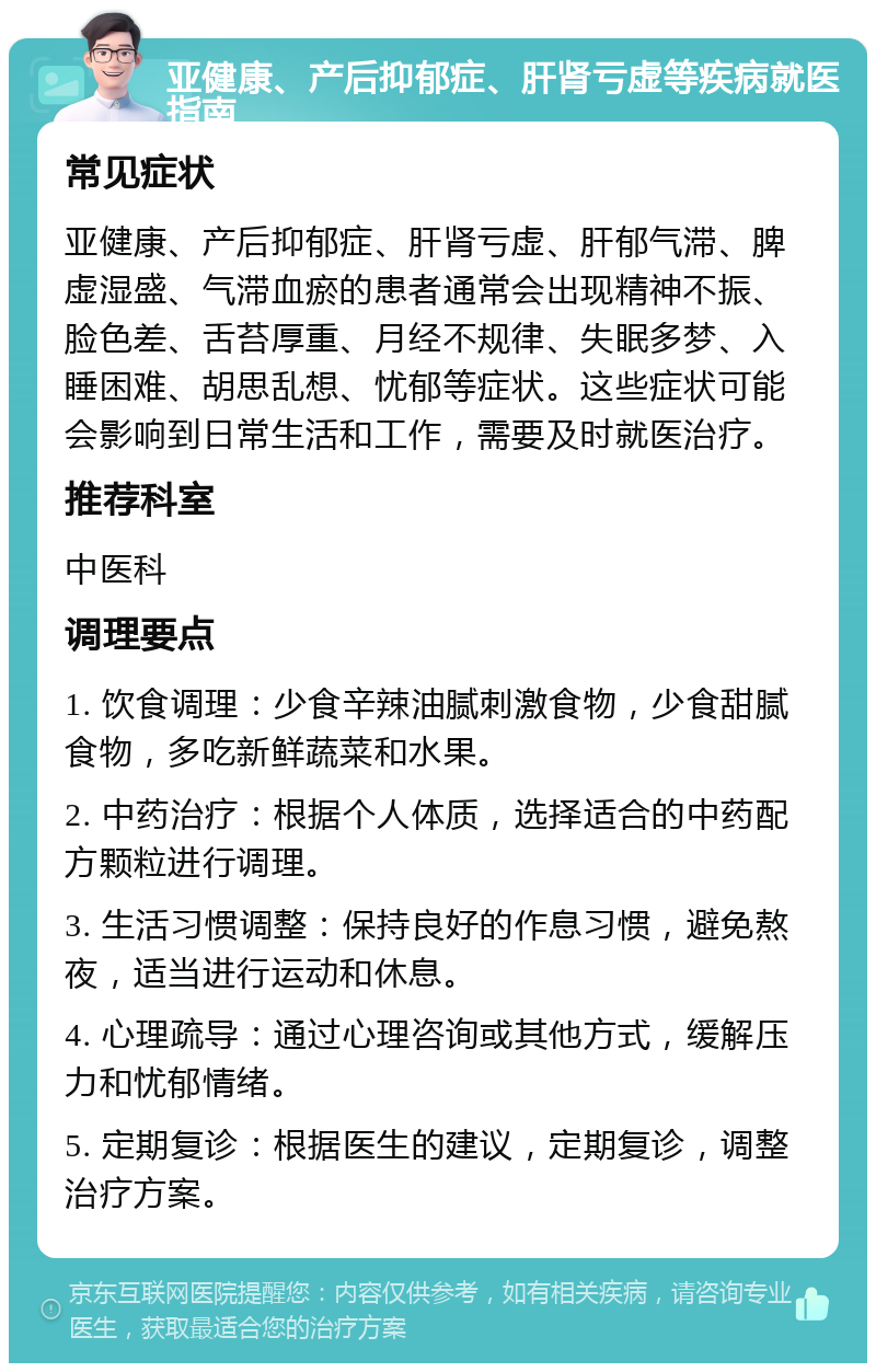 亚健康、产后抑郁症、肝肾亏虚等疾病就医指南 常见症状 亚健康、产后抑郁症、肝肾亏虚、肝郁气滞、脾虚湿盛、气滞血瘀的患者通常会出现精神不振、脸色差、舌苔厚重、月经不规律、失眠多梦、入睡困难、胡思乱想、忧郁等症状。这些症状可能会影响到日常生活和工作，需要及时就医治疗。 推荐科室 中医科 调理要点 1. 饮食调理：少食辛辣油腻刺激食物，少食甜腻食物，多吃新鲜蔬菜和水果。 2. 中药治疗：根据个人体质，选择适合的中药配方颗粒进行调理。 3. 生活习惯调整：保持良好的作息习惯，避免熬夜，适当进行运动和休息。 4. 心理疏导：通过心理咨询或其他方式，缓解压力和忧郁情绪。 5. 定期复诊：根据医生的建议，定期复诊，调整治疗方案。