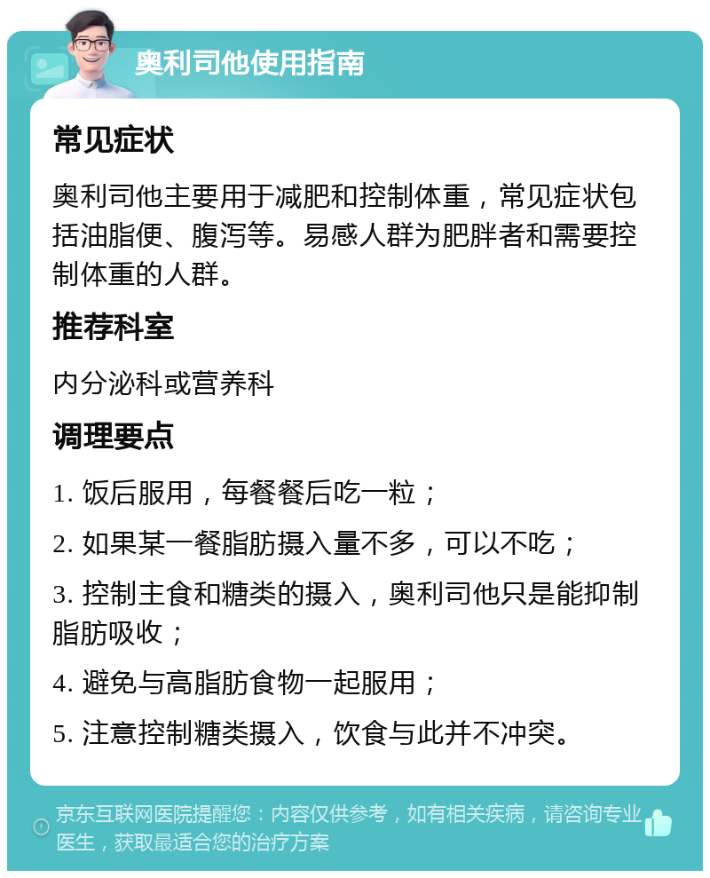 奥利司他使用指南 常见症状 奥利司他主要用于减肥和控制体重，常见症状包括油脂便、腹泻等。易感人群为肥胖者和需要控制体重的人群。 推荐科室 内分泌科或营养科 调理要点 1. 饭后服用，每餐餐后吃一粒； 2. 如果某一餐脂肪摄入量不多，可以不吃； 3. 控制主食和糖类的摄入，奥利司他只是能抑制脂肪吸收； 4. 避免与高脂肪食物一起服用； 5. 注意控制糖类摄入，饮食与此并不冲突。