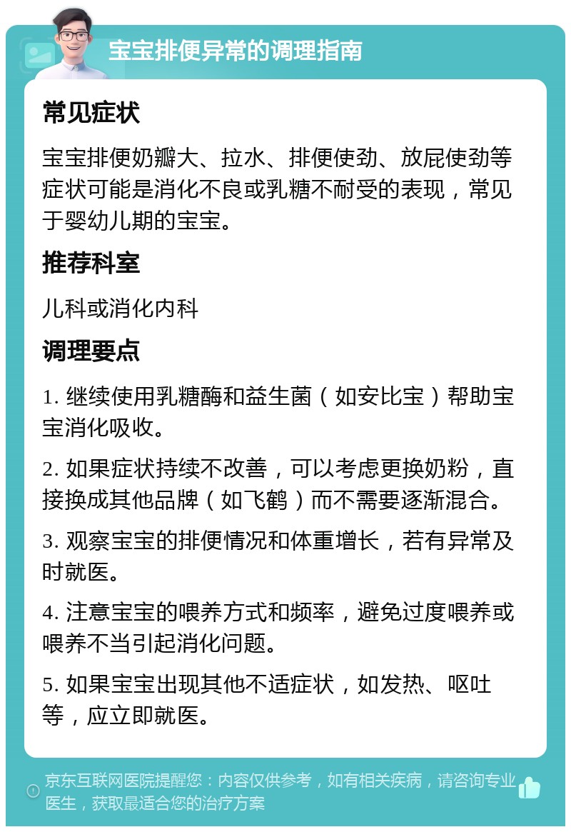 宝宝排便异常的调理指南 常见症状 宝宝排便奶瓣大、拉水、排便使劲、放屁使劲等症状可能是消化不良或乳糖不耐受的表现，常见于婴幼儿期的宝宝。 推荐科室 儿科或消化内科 调理要点 1. 继续使用乳糖酶和益生菌（如安比宝）帮助宝宝消化吸收。 2. 如果症状持续不改善，可以考虑更换奶粉，直接换成其他品牌（如飞鹤）而不需要逐渐混合。 3. 观察宝宝的排便情况和体重增长，若有异常及时就医。 4. 注意宝宝的喂养方式和频率，避免过度喂养或喂养不当引起消化问题。 5. 如果宝宝出现其他不适症状，如发热、呕吐等，应立即就医。