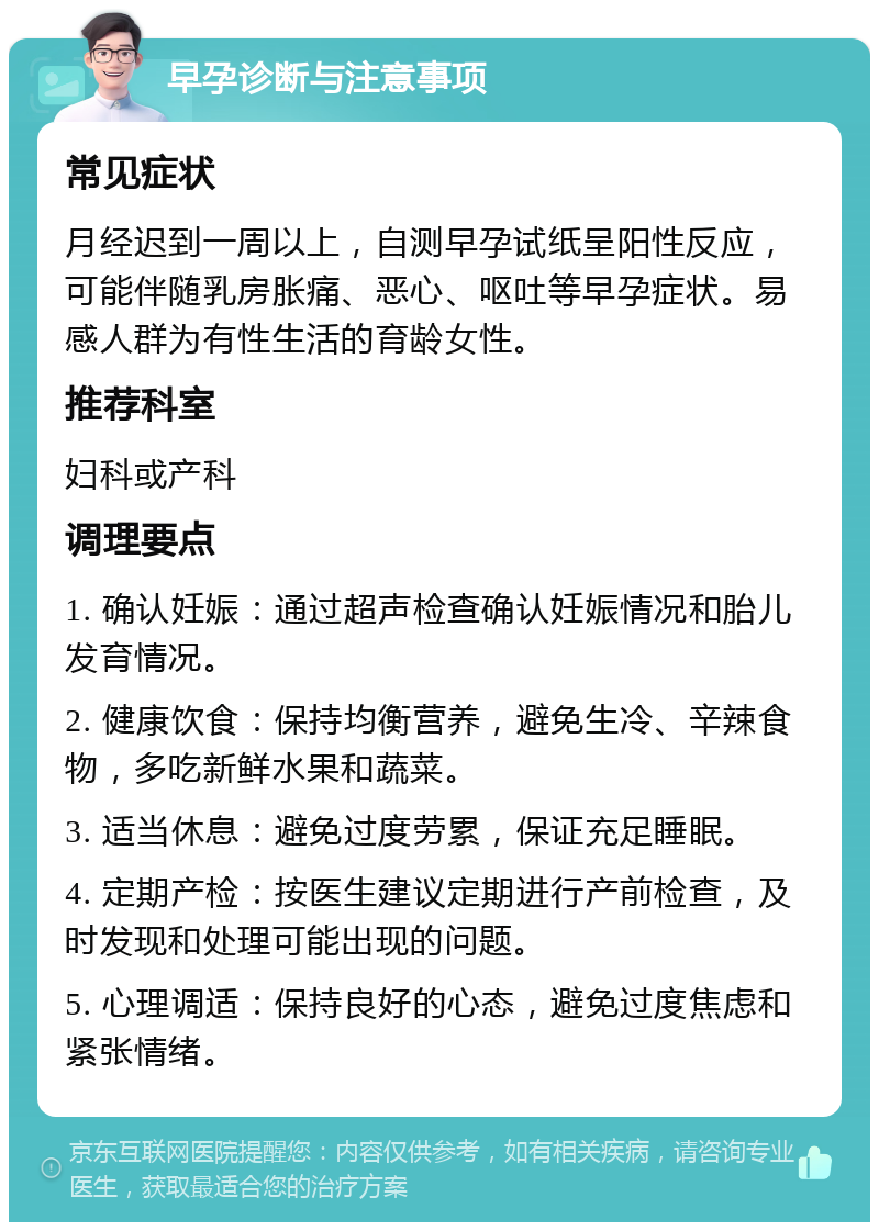 早孕诊断与注意事项 常见症状 月经迟到一周以上，自测早孕试纸呈阳性反应，可能伴随乳房胀痛、恶心、呕吐等早孕症状。易感人群为有性生活的育龄女性。 推荐科室 妇科或产科 调理要点 1. 确认妊娠：通过超声检查确认妊娠情况和胎儿发育情况。 2. 健康饮食：保持均衡营养，避免生冷、辛辣食物，多吃新鲜水果和蔬菜。 3. 适当休息：避免过度劳累，保证充足睡眠。 4. 定期产检：按医生建议定期进行产前检查，及时发现和处理可能出现的问题。 5. 心理调适：保持良好的心态，避免过度焦虑和紧张情绪。