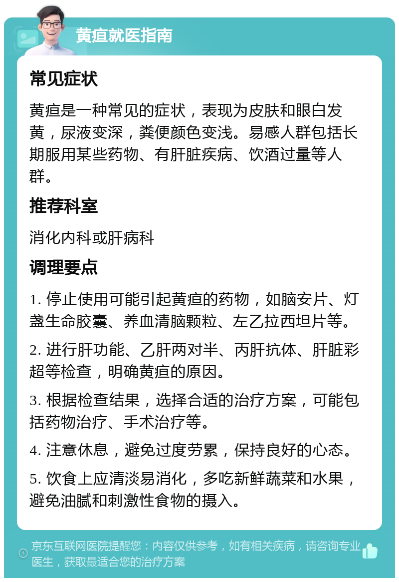 黄疸就医指南 常见症状 黄疸是一种常见的症状，表现为皮肤和眼白发黄，尿液变深，粪便颜色变浅。易感人群包括长期服用某些药物、有肝脏疾病、饮酒过量等人群。 推荐科室 消化内科或肝病科 调理要点 1. 停止使用可能引起黄疸的药物，如脑安片、灯盏生命胶囊、养血清脑颗粒、左乙拉西坦片等。 2. 进行肝功能、乙肝两对半、丙肝抗体、肝脏彩超等检查，明确黄疸的原因。 3. 根据检查结果，选择合适的治疗方案，可能包括药物治疗、手术治疗等。 4. 注意休息，避免过度劳累，保持良好的心态。 5. 饮食上应清淡易消化，多吃新鲜蔬菜和水果，避免油腻和刺激性食物的摄入。