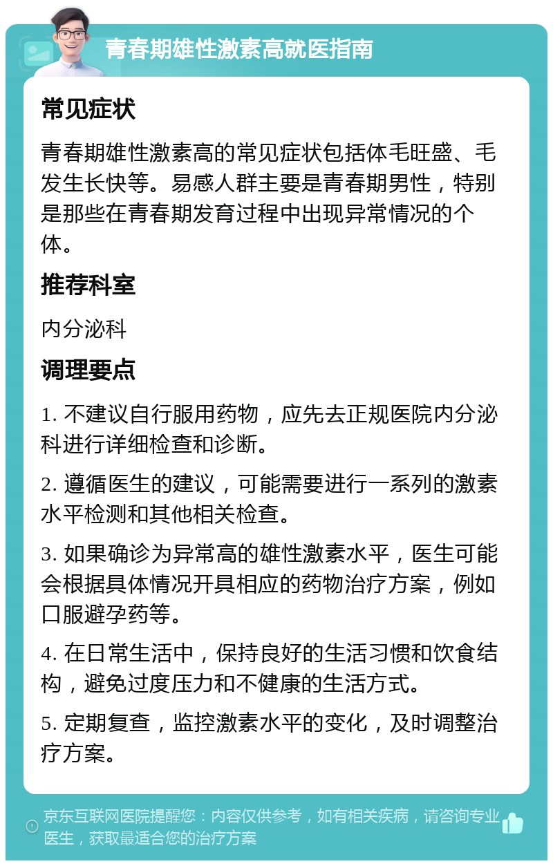 青春期雄性激素高就医指南 常见症状 青春期雄性激素高的常见症状包括体毛旺盛、毛发生长快等。易感人群主要是青春期男性，特别是那些在青春期发育过程中出现异常情况的个体。 推荐科室 内分泌科 调理要点 1. 不建议自行服用药物，应先去正规医院内分泌科进行详细检查和诊断。 2. 遵循医生的建议，可能需要进行一系列的激素水平检测和其他相关检查。 3. 如果确诊为异常高的雄性激素水平，医生可能会根据具体情况开具相应的药物治疗方案，例如口服避孕药等。 4. 在日常生活中，保持良好的生活习惯和饮食结构，避免过度压力和不健康的生活方式。 5. 定期复查，监控激素水平的变化，及时调整治疗方案。