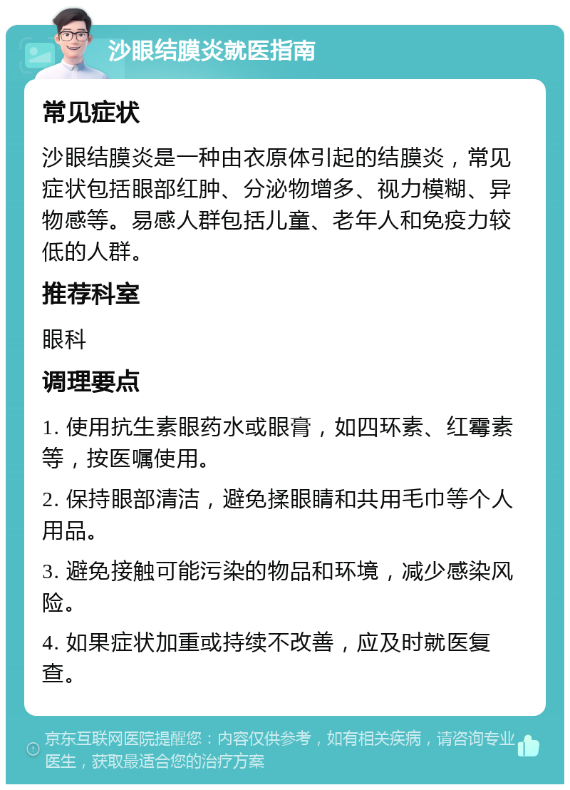 沙眼结膜炎就医指南 常见症状 沙眼结膜炎是一种由衣原体引起的结膜炎，常见症状包括眼部红肿、分泌物增多、视力模糊、异物感等。易感人群包括儿童、老年人和免疫力较低的人群。 推荐科室 眼科 调理要点 1. 使用抗生素眼药水或眼膏，如四环素、红霉素等，按医嘱使用。 2. 保持眼部清洁，避免揉眼睛和共用毛巾等个人用品。 3. 避免接触可能污染的物品和环境，减少感染风险。 4. 如果症状加重或持续不改善，应及时就医复查。