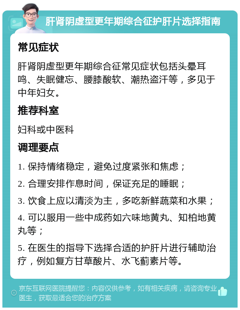 肝肾阴虚型更年期综合征护肝片选择指南 常见症状 肝肾阴虚型更年期综合征常见症状包括头晕耳鸣、失眠健忘、腰膝酸软、潮热盗汗等，多见于中年妇女。 推荐科室 妇科或中医科 调理要点 1. 保持情绪稳定，避免过度紧张和焦虑； 2. 合理安排作息时间，保证充足的睡眠； 3. 饮食上应以清淡为主，多吃新鲜蔬菜和水果； 4. 可以服用一些中成药如六味地黄丸、知柏地黄丸等； 5. 在医生的指导下选择合适的护肝片进行辅助治疗，例如复方甘草酸片、水飞蓟素片等。