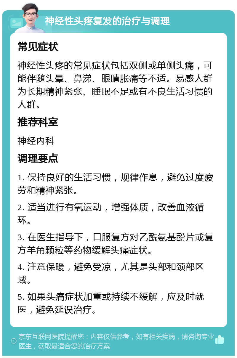 神经性头疼复发的治疗与调理 常见症状 神经性头疼的常见症状包括双侧或单侧头痛，可能伴随头晕、鼻涕、眼睛胀痛等不适。易感人群为长期精神紧张、睡眠不足或有不良生活习惯的人群。 推荐科室 神经内科 调理要点 1. 保持良好的生活习惯，规律作息，避免过度疲劳和精神紧张。 2. 适当进行有氧运动，增强体质，改善血液循环。 3. 在医生指导下，口服复方对乙酰氨基酚片或复方羊角颗粒等药物缓解头痛症状。 4. 注意保暖，避免受凉，尤其是头部和颈部区域。 5. 如果头痛症状加重或持续不缓解，应及时就医，避免延误治疗。