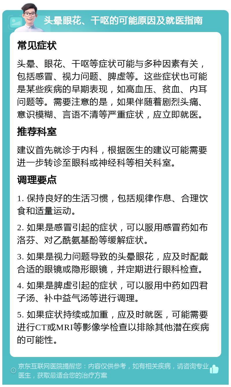 头晕眼花、干呕的可能原因及就医指南 常见症状 头晕、眼花、干呕等症状可能与多种因素有关，包括感冒、视力问题、脾虚等。这些症状也可能是某些疾病的早期表现，如高血压、贫血、内耳问题等。需要注意的是，如果伴随着剧烈头痛、意识模糊、言语不清等严重症状，应立即就医。 推荐科室 建议首先就诊于内科，根据医生的建议可能需要进一步转诊至眼科或神经科等相关科室。 调理要点 1. 保持良好的生活习惯，包括规律作息、合理饮食和适量运动。 2. 如果是感冒引起的症状，可以服用感冒药如布洛芬、对乙酰氨基酚等缓解症状。 3. 如果是视力问题导致的头晕眼花，应及时配戴合适的眼镜或隐形眼镜，并定期进行眼科检查。 4. 如果是脾虚引起的症状，可以服用中药如四君子汤、补中益气汤等进行调理。 5. 如果症状持续或加重，应及时就医，可能需要进行CT或MRI等影像学检查以排除其他潜在疾病的可能性。