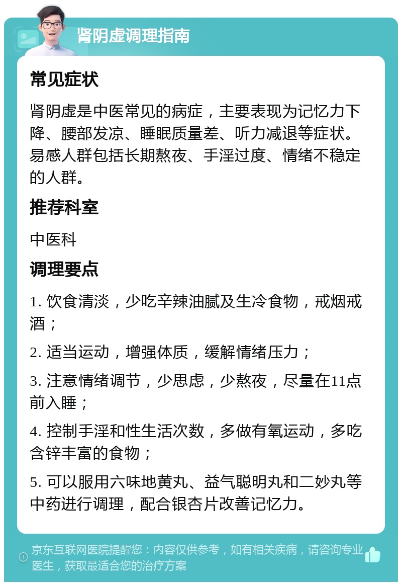 肾阴虚调理指南 常见症状 肾阴虚是中医常见的病症，主要表现为记忆力下降、腰部发凉、睡眠质量差、听力减退等症状。易感人群包括长期熬夜、手淫过度、情绪不稳定的人群。 推荐科室 中医科 调理要点 1. 饮食清淡，少吃辛辣油腻及生冷食物，戒烟戒酒； 2. 适当运动，增强体质，缓解情绪压力； 3. 注意情绪调节，少思虑，少熬夜，尽量在11点前入睡； 4. 控制手淫和性生活次数，多做有氧运动，多吃含锌丰富的食物； 5. 可以服用六味地黄丸、益气聪明丸和二妙丸等中药进行调理，配合银杏片改善记忆力。