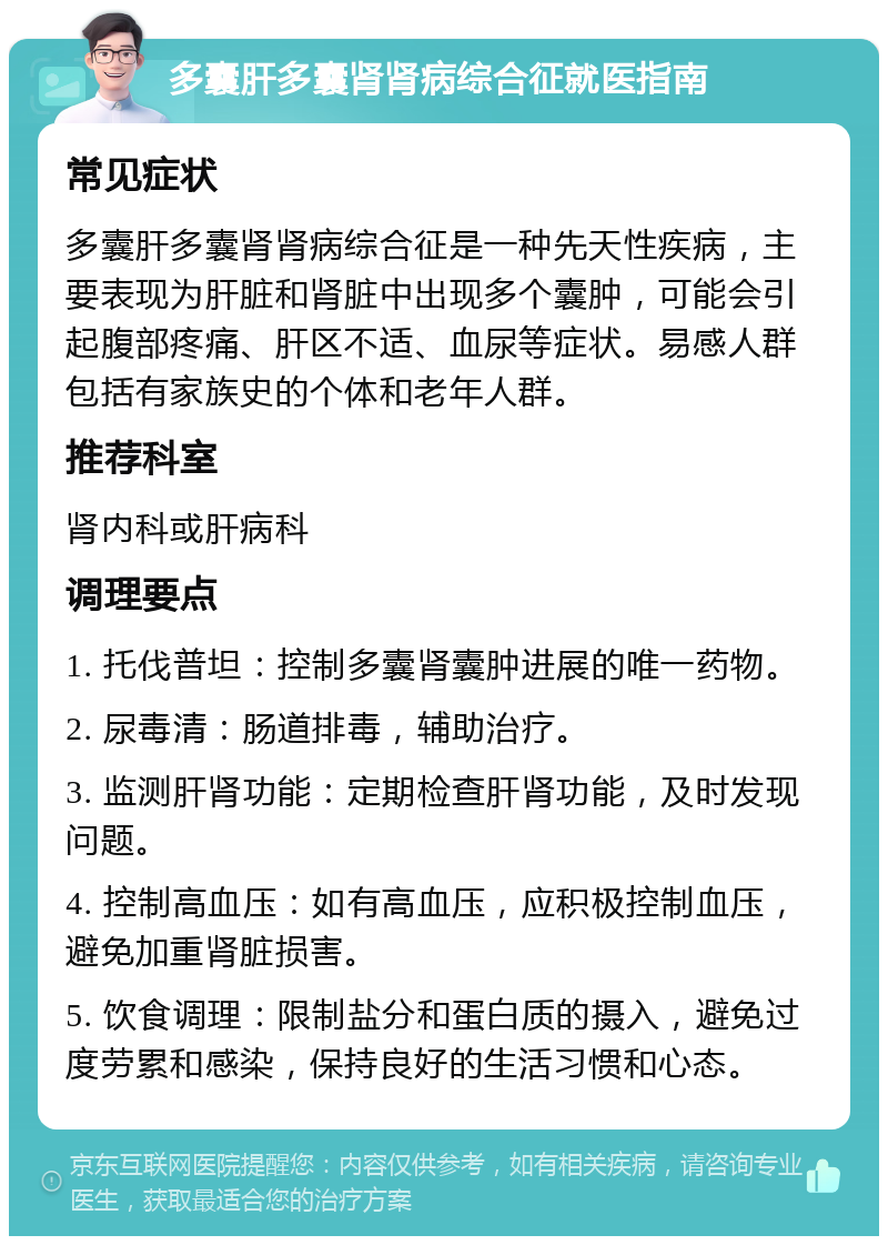 多囊肝多囊肾肾病综合征就医指南 常见症状 多囊肝多囊肾肾病综合征是一种先天性疾病，主要表现为肝脏和肾脏中出现多个囊肿，可能会引起腹部疼痛、肝区不适、血尿等症状。易感人群包括有家族史的个体和老年人群。 推荐科室 肾内科或肝病科 调理要点 1. 托伐普坦：控制多囊肾囊肿进展的唯一药物。 2. 尿毒清：肠道排毒，辅助治疗。 3. 监测肝肾功能：定期检查肝肾功能，及时发现问题。 4. 控制高血压：如有高血压，应积极控制血压，避免加重肾脏损害。 5. 饮食调理：限制盐分和蛋白质的摄入，避免过度劳累和感染，保持良好的生活习惯和心态。