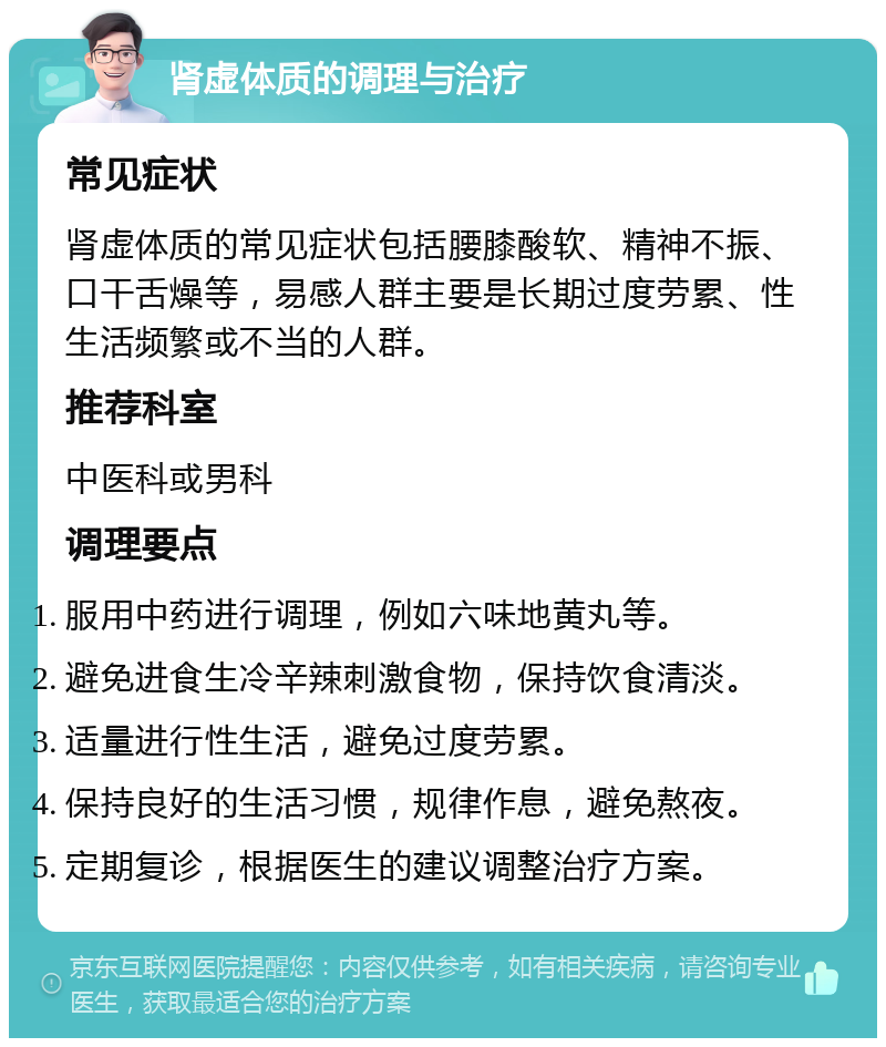 肾虚体质的调理与治疗 常见症状 肾虚体质的常见症状包括腰膝酸软、精神不振、口干舌燥等，易感人群主要是长期过度劳累、性生活频繁或不当的人群。 推荐科室 中医科或男科 调理要点 服用中药进行调理，例如六味地黄丸等。 避免进食生冷辛辣刺激食物，保持饮食清淡。 适量进行性生活，避免过度劳累。 保持良好的生活习惯，规律作息，避免熬夜。 定期复诊，根据医生的建议调整治疗方案。