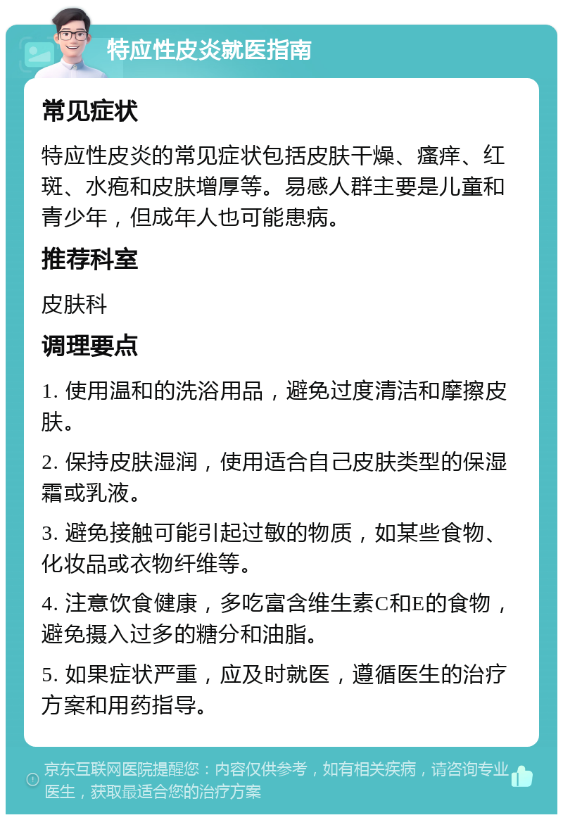 特应性皮炎就医指南 常见症状 特应性皮炎的常见症状包括皮肤干燥、瘙痒、红斑、水疱和皮肤增厚等。易感人群主要是儿童和青少年，但成年人也可能患病。 推荐科室 皮肤科 调理要点 1. 使用温和的洗浴用品，避免过度清洁和摩擦皮肤。 2. 保持皮肤湿润，使用适合自己皮肤类型的保湿霜或乳液。 3. 避免接触可能引起过敏的物质，如某些食物、化妆品或衣物纤维等。 4. 注意饮食健康，多吃富含维生素C和E的食物，避免摄入过多的糖分和油脂。 5. 如果症状严重，应及时就医，遵循医生的治疗方案和用药指导。