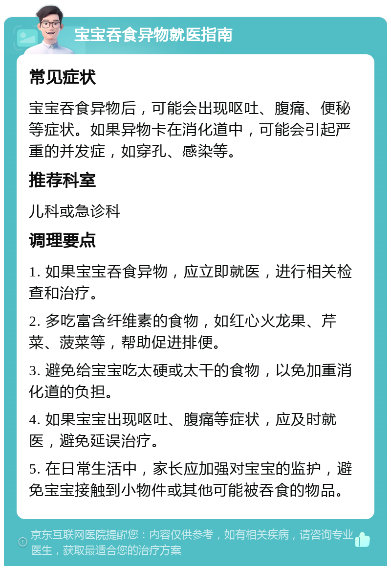 宝宝吞食异物就医指南 常见症状 宝宝吞食异物后，可能会出现呕吐、腹痛、便秘等症状。如果异物卡在消化道中，可能会引起严重的并发症，如穿孔、感染等。 推荐科室 儿科或急诊科 调理要点 1. 如果宝宝吞食异物，应立即就医，进行相关检查和治疗。 2. 多吃富含纤维素的食物，如红心火龙果、芹菜、菠菜等，帮助促进排便。 3. 避免给宝宝吃太硬或太干的食物，以免加重消化道的负担。 4. 如果宝宝出现呕吐、腹痛等症状，应及时就医，避免延误治疗。 5. 在日常生活中，家长应加强对宝宝的监护，避免宝宝接触到小物件或其他可能被吞食的物品。