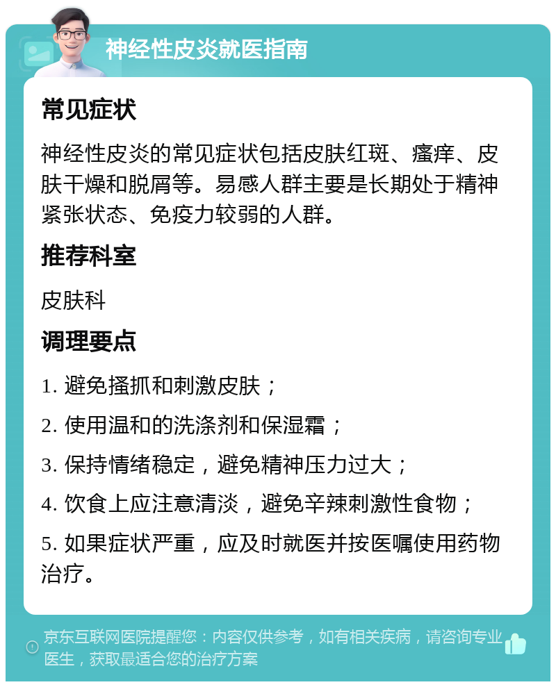 神经性皮炎就医指南 常见症状 神经性皮炎的常见症状包括皮肤红斑、瘙痒、皮肤干燥和脱屑等。易感人群主要是长期处于精神紧张状态、免疫力较弱的人群。 推荐科室 皮肤科 调理要点 1. 避免搔抓和刺激皮肤； 2. 使用温和的洗涤剂和保湿霜； 3. 保持情绪稳定，避免精神压力过大； 4. 饮食上应注意清淡，避免辛辣刺激性食物； 5. 如果症状严重，应及时就医并按医嘱使用药物治疗。