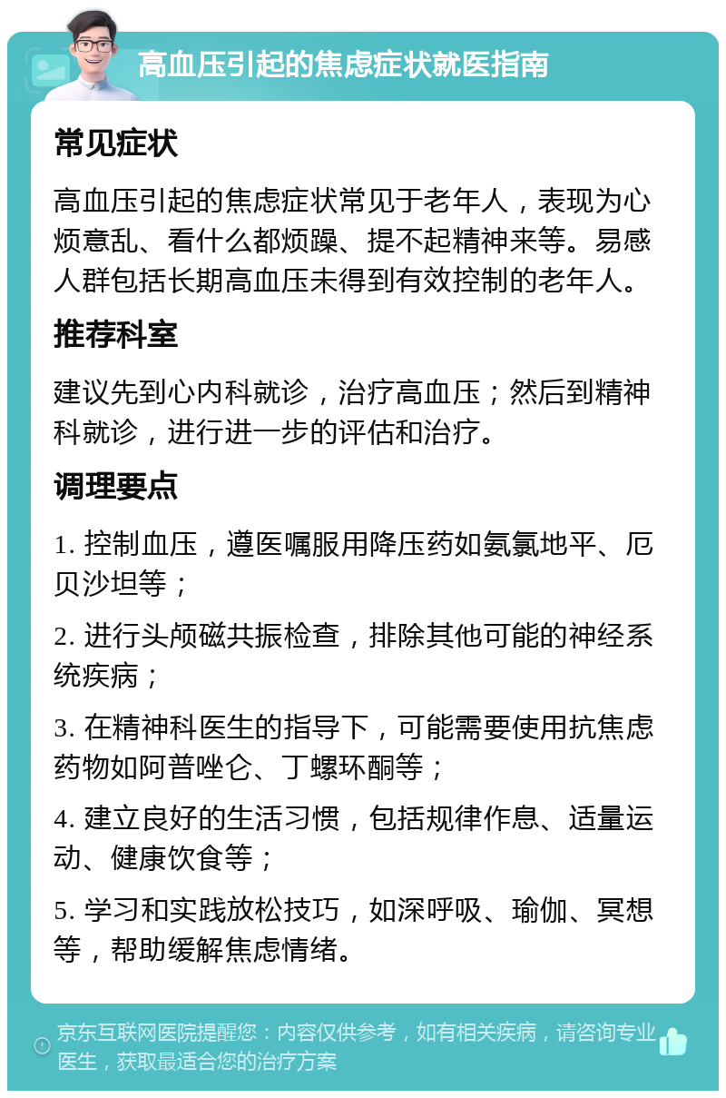 高血压引起的焦虑症状就医指南 常见症状 高血压引起的焦虑症状常见于老年人，表现为心烦意乱、看什么都烦躁、提不起精神来等。易感人群包括长期高血压未得到有效控制的老年人。 推荐科室 建议先到心内科就诊，治疗高血压；然后到精神科就诊，进行进一步的评估和治疗。 调理要点 1. 控制血压，遵医嘱服用降压药如氨氯地平、厄贝沙坦等； 2. 进行头颅磁共振检查，排除其他可能的神经系统疾病； 3. 在精神科医生的指导下，可能需要使用抗焦虑药物如阿普唑仑、丁螺环酮等； 4. 建立良好的生活习惯，包括规律作息、适量运动、健康饮食等； 5. 学习和实践放松技巧，如深呼吸、瑜伽、冥想等，帮助缓解焦虑情绪。