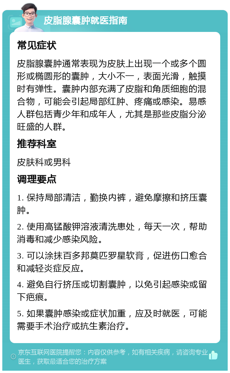 皮脂腺囊肿就医指南 常见症状 皮脂腺囊肿通常表现为皮肤上出现一个或多个圆形或椭圆形的囊肿，大小不一，表面光滑，触摸时有弹性。囊肿内部充满了皮脂和角质细胞的混合物，可能会引起局部红肿、疼痛或感染。易感人群包括青少年和成年人，尤其是那些皮脂分泌旺盛的人群。 推荐科室 皮肤科或男科 调理要点 1. 保持局部清洁，勤换内裤，避免摩擦和挤压囊肿。 2. 使用高锰酸钾溶液清洗患处，每天一次，帮助消毒和减少感染风险。 3. 可以涂抹百多邦莫匹罗星软膏，促进伤口愈合和减轻炎症反应。 4. 避免自行挤压或切割囊肿，以免引起感染或留下疤痕。 5. 如果囊肿感染或症状加重，应及时就医，可能需要手术治疗或抗生素治疗。