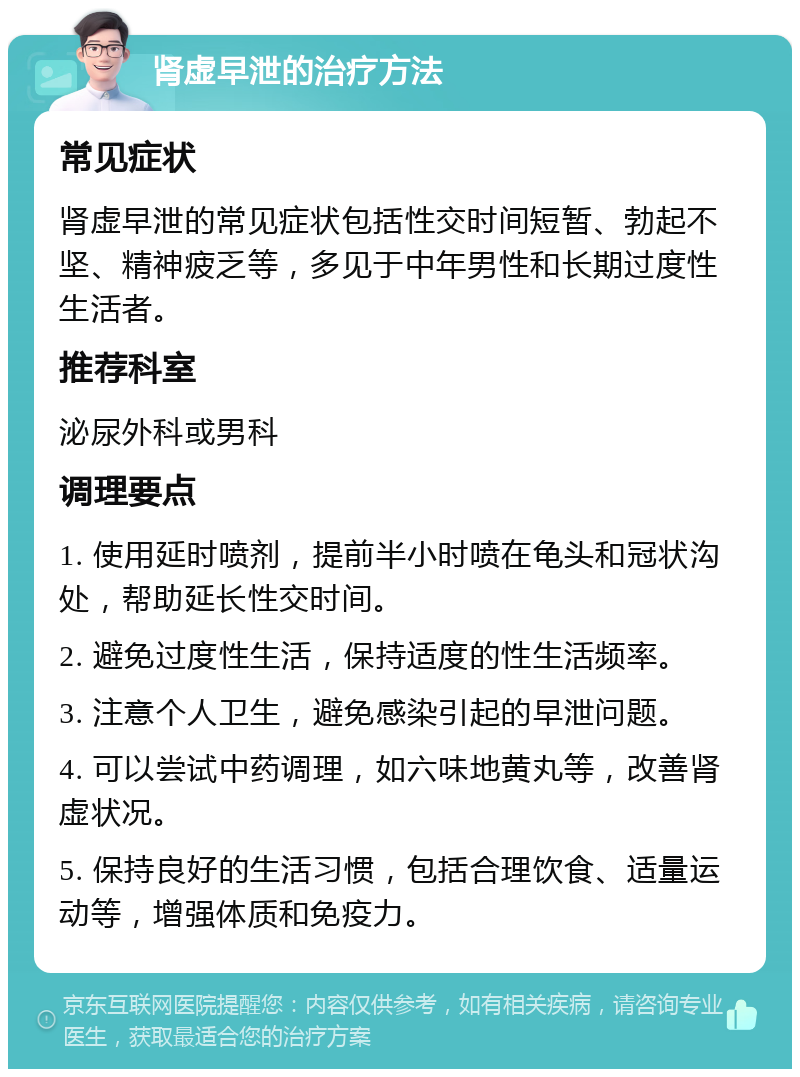 肾虚早泄的治疗方法 常见症状 肾虚早泄的常见症状包括性交时间短暂、勃起不坚、精神疲乏等，多见于中年男性和长期过度性生活者。 推荐科室 泌尿外科或男科 调理要点 1. 使用延时喷剂，提前半小时喷在龟头和冠状沟处，帮助延长性交时间。 2. 避免过度性生活，保持适度的性生活频率。 3. 注意个人卫生，避免感染引起的早泄问题。 4. 可以尝试中药调理，如六味地黄丸等，改善肾虚状况。 5. 保持良好的生活习惯，包括合理饮食、适量运动等，增强体质和免疫力。