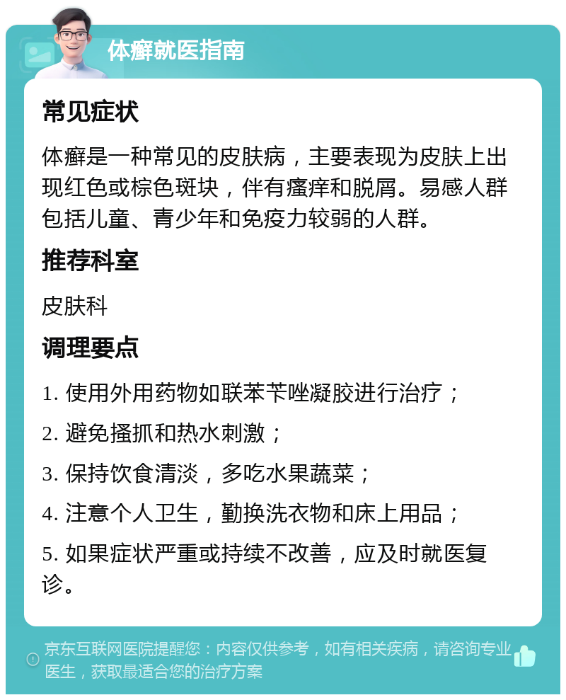 体癣就医指南 常见症状 体癣是一种常见的皮肤病，主要表现为皮肤上出现红色或棕色斑块，伴有瘙痒和脱屑。易感人群包括儿童、青少年和免疫力较弱的人群。 推荐科室 皮肤科 调理要点 1. 使用外用药物如联苯苄唑凝胶进行治疗； 2. 避免搔抓和热水刺激； 3. 保持饮食清淡，多吃水果蔬菜； 4. 注意个人卫生，勤换洗衣物和床上用品； 5. 如果症状严重或持续不改善，应及时就医复诊。