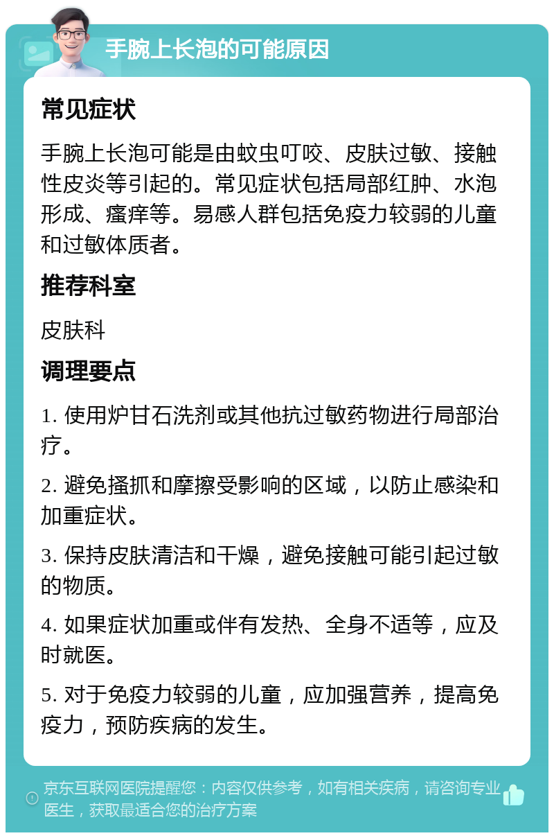 手腕上长泡的可能原因 常见症状 手腕上长泡可能是由蚊虫叮咬、皮肤过敏、接触性皮炎等引起的。常见症状包括局部红肿、水泡形成、瘙痒等。易感人群包括免疫力较弱的儿童和过敏体质者。 推荐科室 皮肤科 调理要点 1. 使用炉甘石洗剂或其他抗过敏药物进行局部治疗。 2. 避免搔抓和摩擦受影响的区域，以防止感染和加重症状。 3. 保持皮肤清洁和干燥，避免接触可能引起过敏的物质。 4. 如果症状加重或伴有发热、全身不适等，应及时就医。 5. 对于免疫力较弱的儿童，应加强营养，提高免疫力，预防疾病的发生。