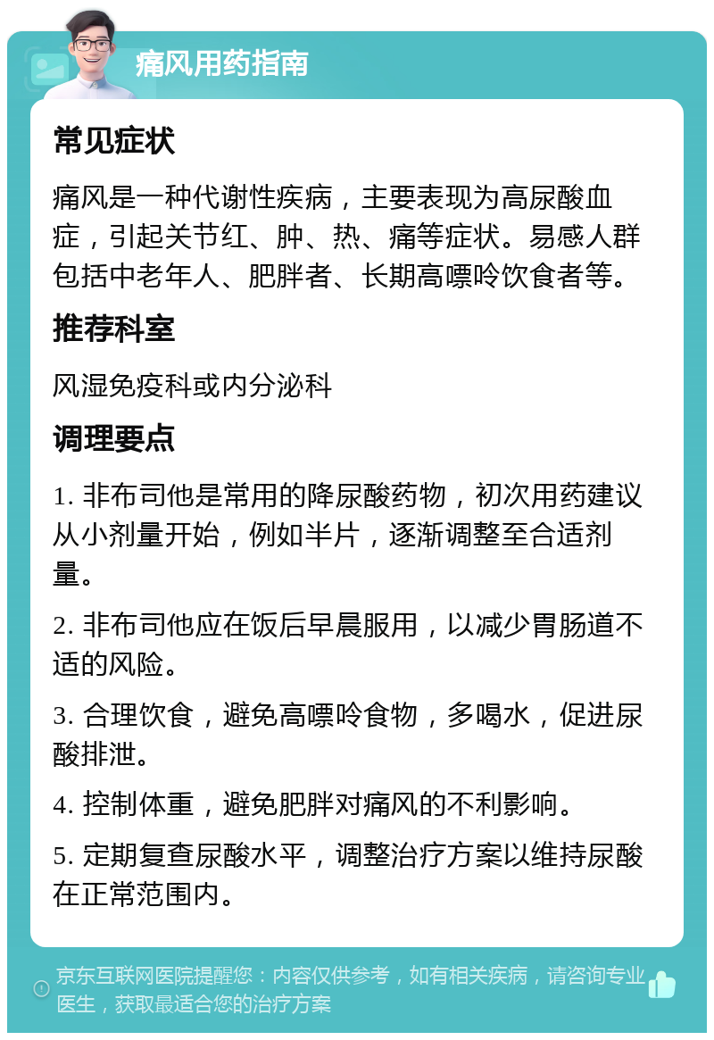 痛风用药指南 常见症状 痛风是一种代谢性疾病，主要表现为高尿酸血症，引起关节红、肿、热、痛等症状。易感人群包括中老年人、肥胖者、长期高嘌呤饮食者等。 推荐科室 风湿免疫科或内分泌科 调理要点 1. 非布司他是常用的降尿酸药物，初次用药建议从小剂量开始，例如半片，逐渐调整至合适剂量。 2. 非布司他应在饭后早晨服用，以减少胃肠道不适的风险。 3. 合理饮食，避免高嘌呤食物，多喝水，促进尿酸排泄。 4. 控制体重，避免肥胖对痛风的不利影响。 5. 定期复查尿酸水平，调整治疗方案以维持尿酸在正常范围内。