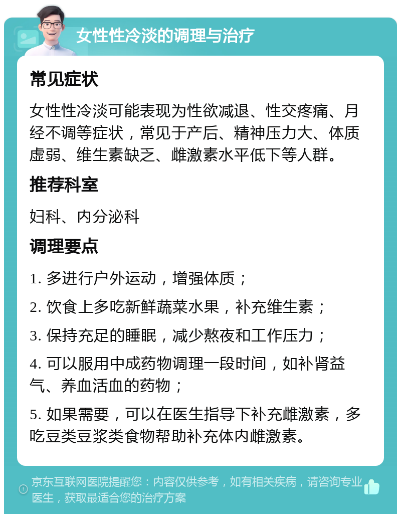 女性性冷淡的调理与治疗 常见症状 女性性冷淡可能表现为性欲减退、性交疼痛、月经不调等症状，常见于产后、精神压力大、体质虚弱、维生素缺乏、雌激素水平低下等人群。 推荐科室 妇科、内分泌科 调理要点 1. 多进行户外运动，增强体质； 2. 饮食上多吃新鲜蔬菜水果，补充维生素； 3. 保持充足的睡眠，减少熬夜和工作压力； 4. 可以服用中成药物调理一段时间，如补肾益气、养血活血的药物； 5. 如果需要，可以在医生指导下补充雌激素，多吃豆类豆浆类食物帮助补充体内雌激素。