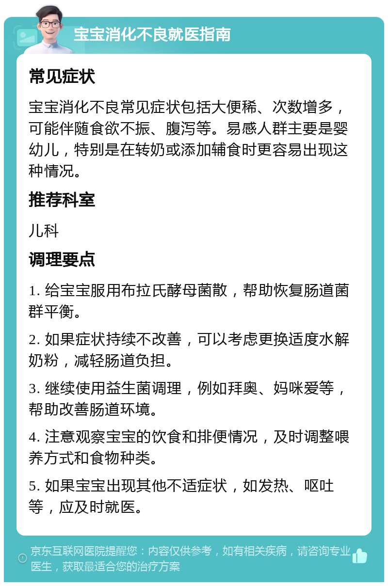 宝宝消化不良就医指南 常见症状 宝宝消化不良常见症状包括大便稀、次数增多，可能伴随食欲不振、腹泻等。易感人群主要是婴幼儿，特别是在转奶或添加辅食时更容易出现这种情况。 推荐科室 儿科 调理要点 1. 给宝宝服用布拉氏酵母菌散，帮助恢复肠道菌群平衡。 2. 如果症状持续不改善，可以考虑更换适度水解奶粉，减轻肠道负担。 3. 继续使用益生菌调理，例如拜奥、妈咪爱等，帮助改善肠道环境。 4. 注意观察宝宝的饮食和排便情况，及时调整喂养方式和食物种类。 5. 如果宝宝出现其他不适症状，如发热、呕吐等，应及时就医。