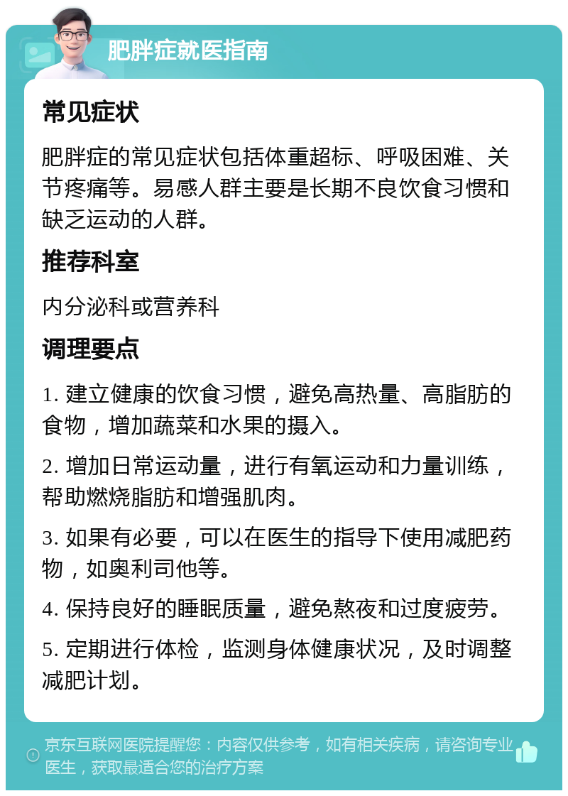 肥胖症就医指南 常见症状 肥胖症的常见症状包括体重超标、呼吸困难、关节疼痛等。易感人群主要是长期不良饮食习惯和缺乏运动的人群。 推荐科室 内分泌科或营养科 调理要点 1. 建立健康的饮食习惯，避免高热量、高脂肪的食物，增加蔬菜和水果的摄入。 2. 增加日常运动量，进行有氧运动和力量训练，帮助燃烧脂肪和增强肌肉。 3. 如果有必要，可以在医生的指导下使用减肥药物，如奥利司他等。 4. 保持良好的睡眠质量，避免熬夜和过度疲劳。 5. 定期进行体检，监测身体健康状况，及时调整减肥计划。