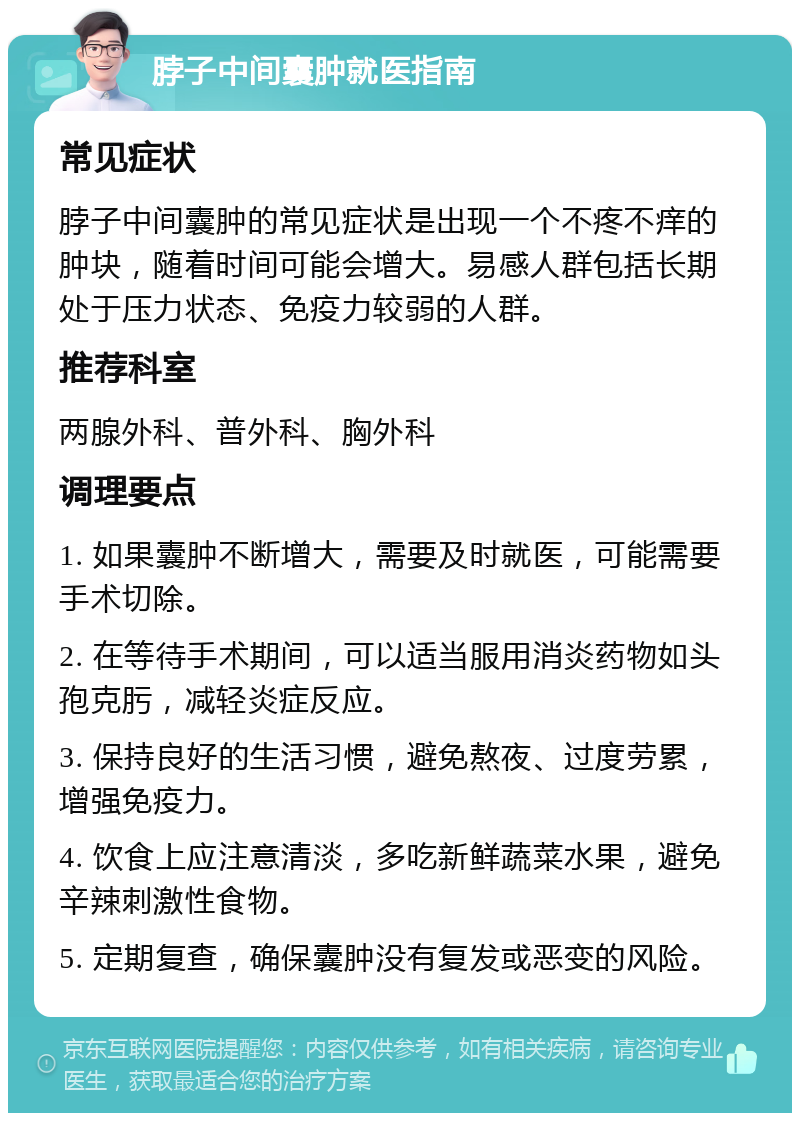 脖子中间囊肿就医指南 常见症状 脖子中间囊肿的常见症状是出现一个不疼不痒的肿块，随着时间可能会增大。易感人群包括长期处于压力状态、免疫力较弱的人群。 推荐科室 两腺外科、普外科、胸外科 调理要点 1. 如果囊肿不断增大，需要及时就医，可能需要手术切除。 2. 在等待手术期间，可以适当服用消炎药物如头孢克肟，减轻炎症反应。 3. 保持良好的生活习惯，避免熬夜、过度劳累，增强免疫力。 4. 饮食上应注意清淡，多吃新鲜蔬菜水果，避免辛辣刺激性食物。 5. 定期复查，确保囊肿没有复发或恶变的风险。