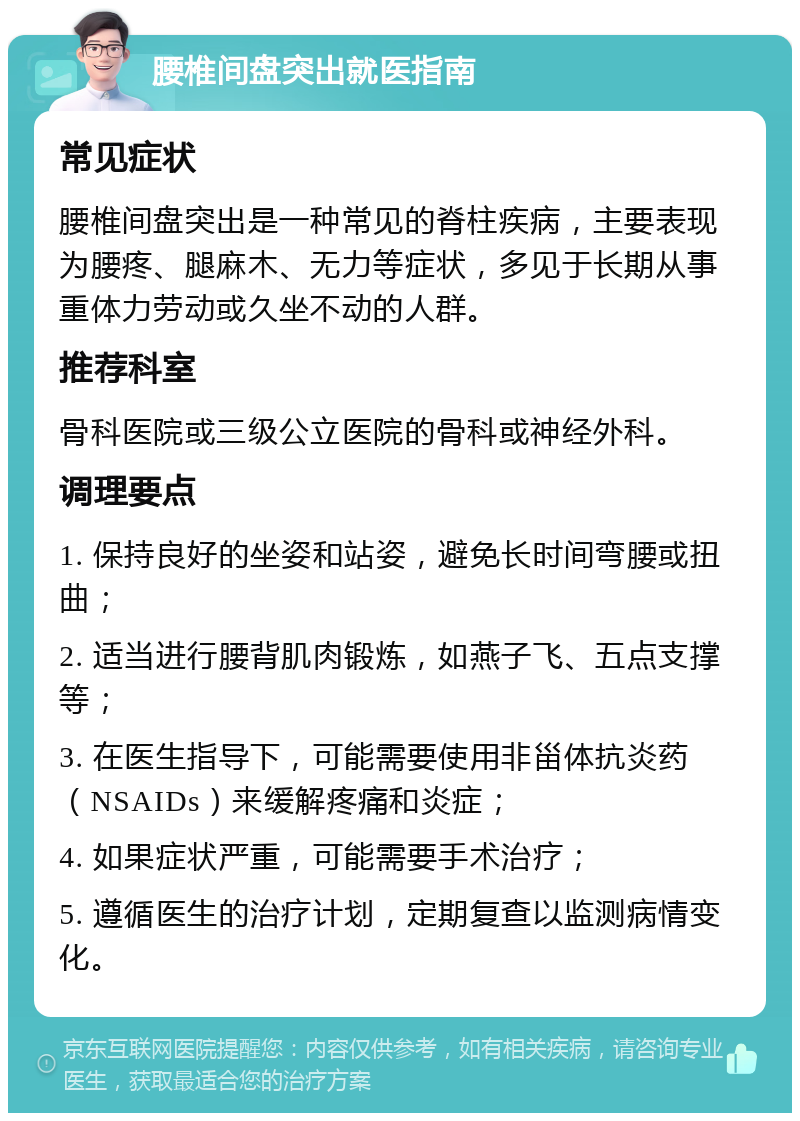 腰椎间盘突出就医指南 常见症状 腰椎间盘突出是一种常见的脊柱疾病，主要表现为腰疼、腿麻木、无力等症状，多见于长期从事重体力劳动或久坐不动的人群。 推荐科室 骨科医院或三级公立医院的骨科或神经外科。 调理要点 1. 保持良好的坐姿和站姿，避免长时间弯腰或扭曲； 2. 适当进行腰背肌肉锻炼，如燕子飞、五点支撑等； 3. 在医生指导下，可能需要使用非甾体抗炎药（NSAIDs）来缓解疼痛和炎症； 4. 如果症状严重，可能需要手术治疗； 5. 遵循医生的治疗计划，定期复查以监测病情变化。