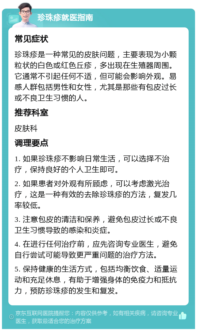 珍珠疹就医指南 常见症状 珍珠疹是一种常见的皮肤问题，主要表现为小颗粒状的白色或红色丘疹，多出现在生殖器周围。它通常不引起任何不适，但可能会影响外观。易感人群包括男性和女性，尤其是那些有包皮过长或不良卫生习惯的人。 推荐科室 皮肤科 调理要点 1. 如果珍珠疹不影响日常生活，可以选择不治疗，保持良好的个人卫生即可。 2. 如果患者对外观有所顾虑，可以考虑激光治疗，这是一种有效的去除珍珠疹的方法，复发几率较低。 3. 注意包皮的清洁和保养，避免包皮过长或不良卫生习惯导致的感染和炎症。 4. 在进行任何治疗前，应先咨询专业医生，避免自行尝试可能导致更严重问题的治疗方法。 5. 保持健康的生活方式，包括均衡饮食、适量运动和充足休息，有助于增强身体的免疫力和抵抗力，预防珍珠疹的发生和复发。