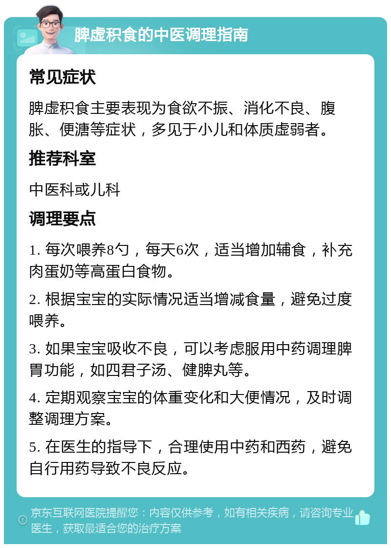 脾虚积食的中医调理指南 常见症状 脾虚积食主要表现为食欲不振、消化不良、腹胀、便溏等症状，多见于小儿和体质虚弱者。 推荐科室 中医科或儿科 调理要点 1. 每次喂养8勺，每天6次，适当增加辅食，补充肉蛋奶等高蛋白食物。 2. 根据宝宝的实际情况适当增减食量，避免过度喂养。 3. 如果宝宝吸收不良，可以考虑服用中药调理脾胃功能，如四君子汤、健脾丸等。 4. 定期观察宝宝的体重变化和大便情况，及时调整调理方案。 5. 在医生的指导下，合理使用中药和西药，避免自行用药导致不良反应。