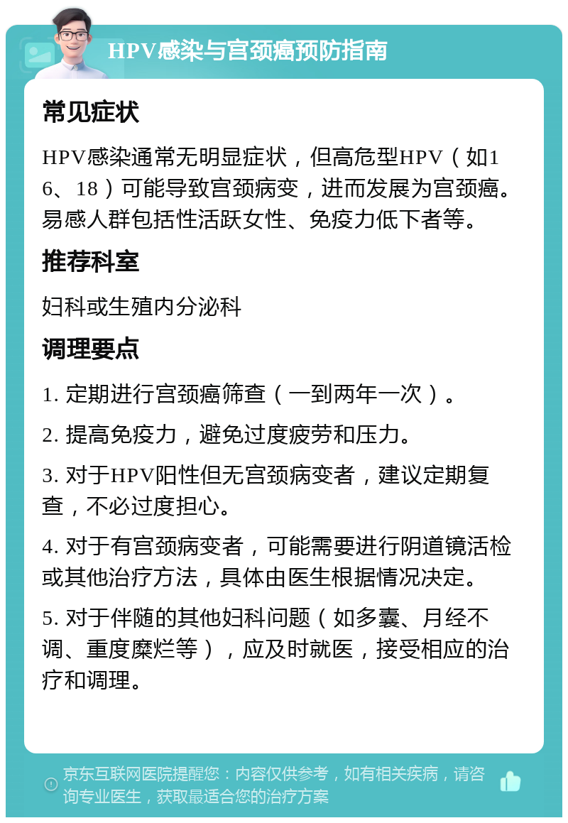 HPV感染与宫颈癌预防指南 常见症状 HPV感染通常无明显症状，但高危型HPV（如16、18）可能导致宫颈病变，进而发展为宫颈癌。易感人群包括性活跃女性、免疫力低下者等。 推荐科室 妇科或生殖内分泌科 调理要点 1. 定期进行宫颈癌筛查（一到两年一次）。 2. 提高免疫力，避免过度疲劳和压力。 3. 对于HPV阳性但无宫颈病变者，建议定期复查，不必过度担心。 4. 对于有宫颈病变者，可能需要进行阴道镜活检或其他治疗方法，具体由医生根据情况决定。 5. 对于伴随的其他妇科问题（如多囊、月经不调、重度糜烂等），应及时就医，接受相应的治疗和调理。