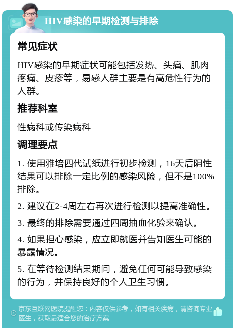 HIV感染的早期检测与排除 常见症状 HIV感染的早期症状可能包括发热、头痛、肌肉疼痛、皮疹等，易感人群主要是有高危性行为的人群。 推荐科室 性病科或传染病科 调理要点 1. 使用雅培四代试纸进行初步检测，16天后阴性结果可以排除一定比例的感染风险，但不是100%排除。 2. 建议在2-4周左右再次进行检测以提高准确性。 3. 最终的排除需要通过四周抽血化验来确认。 4. 如果担心感染，应立即就医并告知医生可能的暴露情况。 5. 在等待检测结果期间，避免任何可能导致感染的行为，并保持良好的个人卫生习惯。