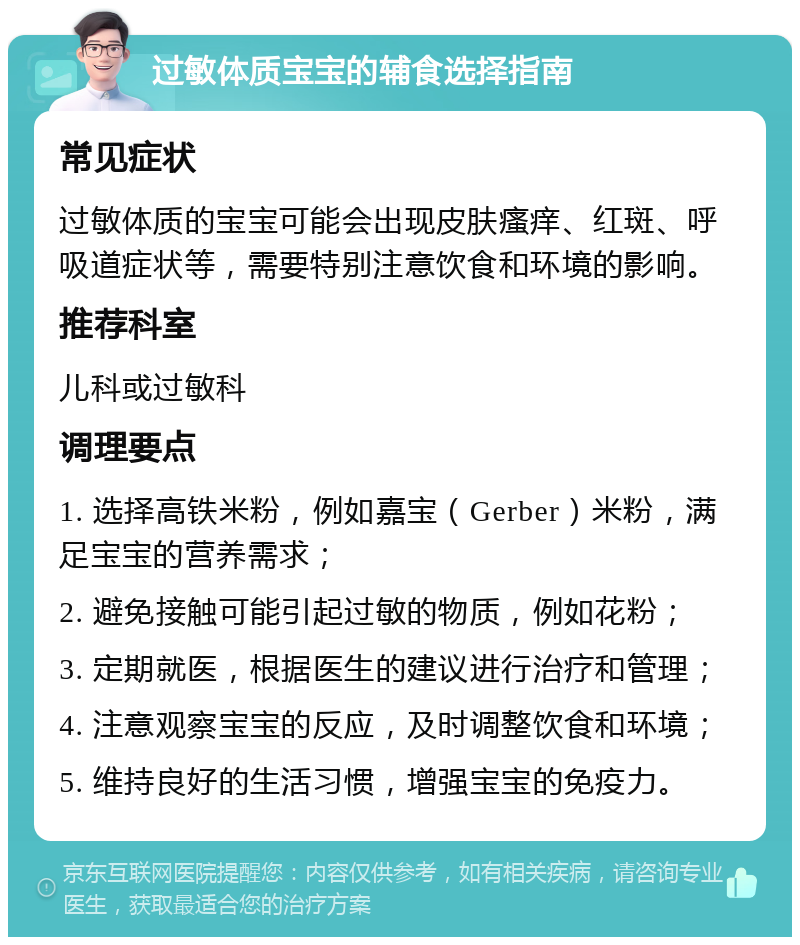 过敏体质宝宝的辅食选择指南 常见症状 过敏体质的宝宝可能会出现皮肤瘙痒、红斑、呼吸道症状等，需要特别注意饮食和环境的影响。 推荐科室 儿科或过敏科 调理要点 1. 选择高铁米粉，例如嘉宝（Gerber）米粉，满足宝宝的营养需求； 2. 避免接触可能引起过敏的物质，例如花粉； 3. 定期就医，根据医生的建议进行治疗和管理； 4. 注意观察宝宝的反应，及时调整饮食和环境； 5. 维持良好的生活习惯，增强宝宝的免疫力。