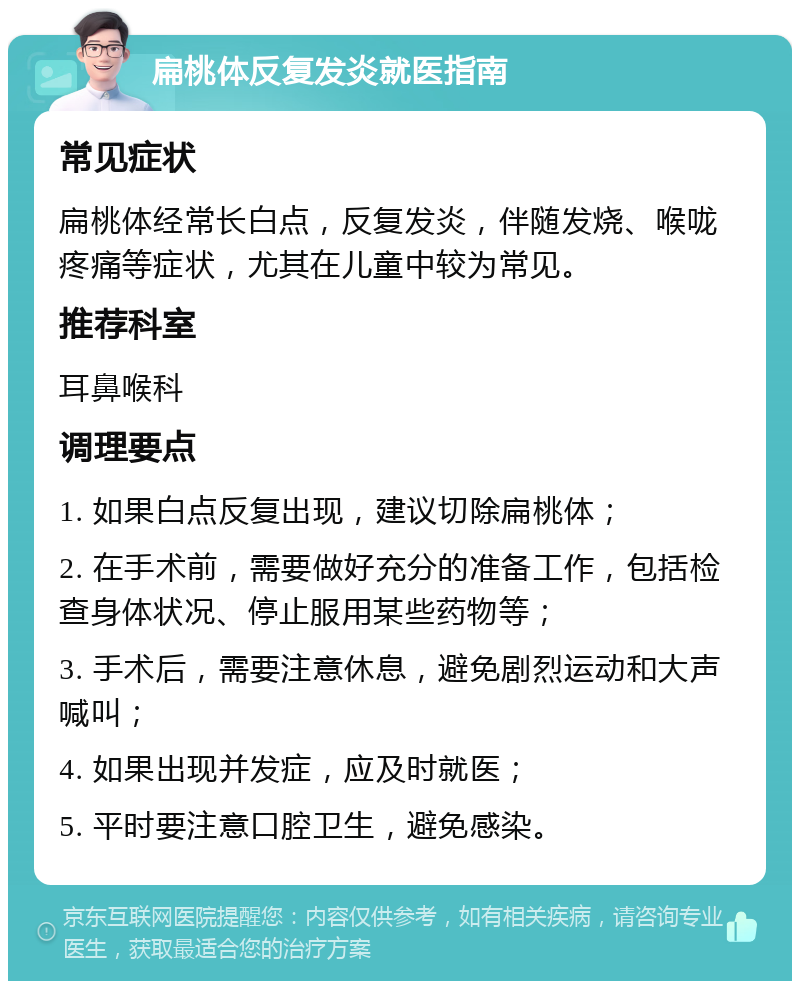 扁桃体反复发炎就医指南 常见症状 扁桃体经常长白点，反复发炎，伴随发烧、喉咙疼痛等症状，尤其在儿童中较为常见。 推荐科室 耳鼻喉科 调理要点 1. 如果白点反复出现，建议切除扁桃体； 2. 在手术前，需要做好充分的准备工作，包括检查身体状况、停止服用某些药物等； 3. 手术后，需要注意休息，避免剧烈运动和大声喊叫； 4. 如果出现并发症，应及时就医； 5. 平时要注意口腔卫生，避免感染。