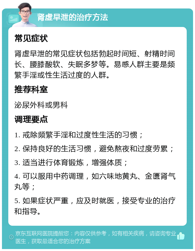 肾虚早泄的治疗方法 常见症状 肾虚早泄的常见症状包括勃起时间短、射精时间长、腰膝酸软、失眠多梦等。易感人群主要是频繁手淫或性生活过度的人群。 推荐科室 泌尿外科或男科 调理要点 1. 戒除频繁手淫和过度性生活的习惯； 2. 保持良好的生活习惯，避免熬夜和过度劳累； 3. 适当进行体育锻炼，增强体质； 4. 可以服用中药调理，如六味地黄丸、金匮肾气丸等； 5. 如果症状严重，应及时就医，接受专业的治疗和指导。