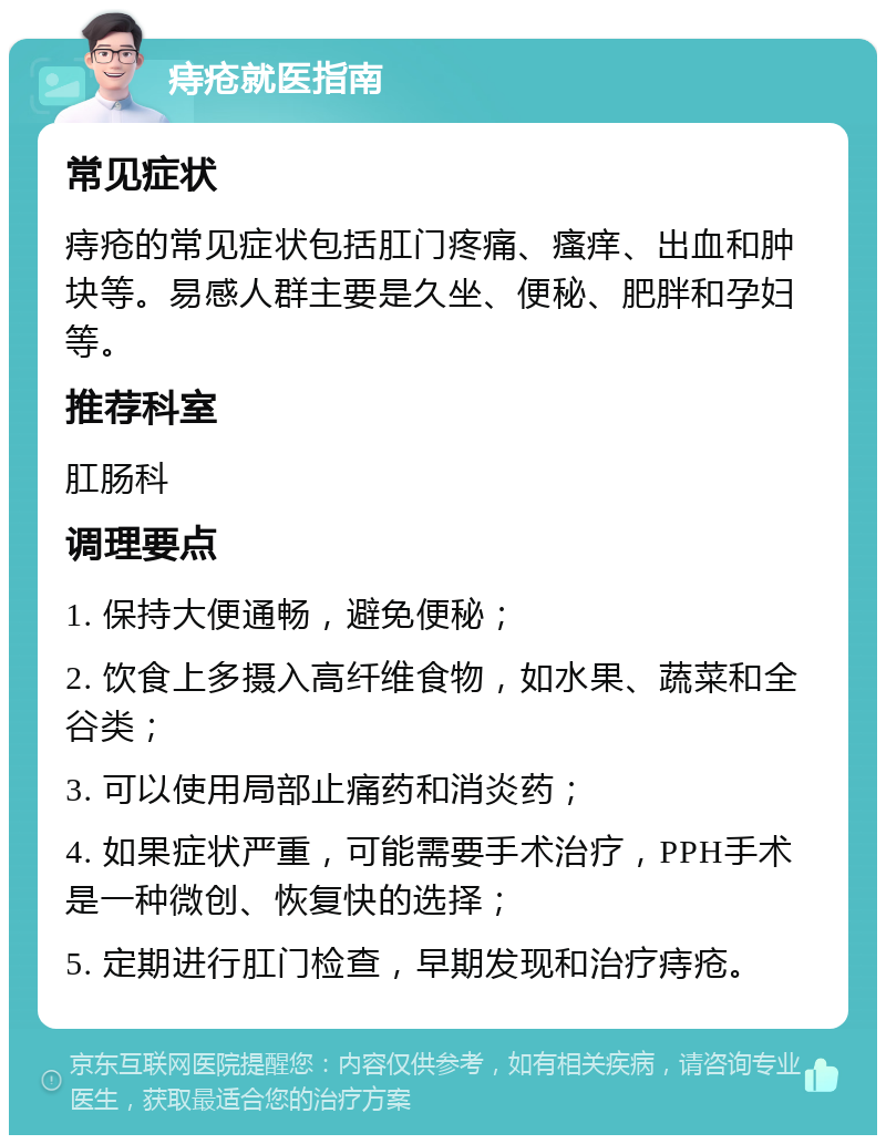 痔疮就医指南 常见症状 痔疮的常见症状包括肛门疼痛、瘙痒、出血和肿块等。易感人群主要是久坐、便秘、肥胖和孕妇等。 推荐科室 肛肠科 调理要点 1. 保持大便通畅，避免便秘； 2. 饮食上多摄入高纤维食物，如水果、蔬菜和全谷类； 3. 可以使用局部止痛药和消炎药； 4. 如果症状严重，可能需要手术治疗，PPH手术是一种微创、恢复快的选择； 5. 定期进行肛门检查，早期发现和治疗痔疮。