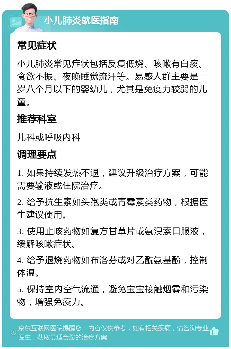 小儿肺炎就医指南 常见症状 小儿肺炎常见症状包括反复低烧、咳嗽有白痰、食欲不振、夜晚睡觉流汗等。易感人群主要是一岁八个月以下的婴幼儿，尤其是免疫力较弱的儿童。 推荐科室 儿科或呼吸内科 调理要点 1. 如果持续发热不退，建议升级治疗方案，可能需要输液或住院治疗。 2. 给予抗生素如头孢类或青霉素类药物，根据医生建议使用。 3. 使用止咳药物如复方甘草片或氨溴索口服液，缓解咳嗽症状。 4. 给予退烧药物如布洛芬或对乙酰氨基酚，控制体温。 5. 保持室内空气流通，避免宝宝接触烟雾和污染物，增强免疫力。