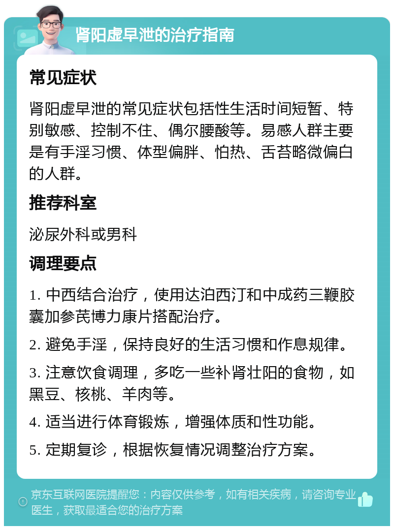 肾阳虚早泄的治疗指南 常见症状 肾阳虚早泄的常见症状包括性生活时间短暂、特别敏感、控制不住、偶尔腰酸等。易感人群主要是有手淫习惯、体型偏胖、怕热、舌苔略微偏白的人群。 推荐科室 泌尿外科或男科 调理要点 1. 中西结合治疗，使用达泊西汀和中成药三鞭胶囊加参芪博力康片搭配治疗。 2. 避免手淫，保持良好的生活习惯和作息规律。 3. 注意饮食调理，多吃一些补肾壮阳的食物，如黑豆、核桃、羊肉等。 4. 适当进行体育锻炼，增强体质和性功能。 5. 定期复诊，根据恢复情况调整治疗方案。