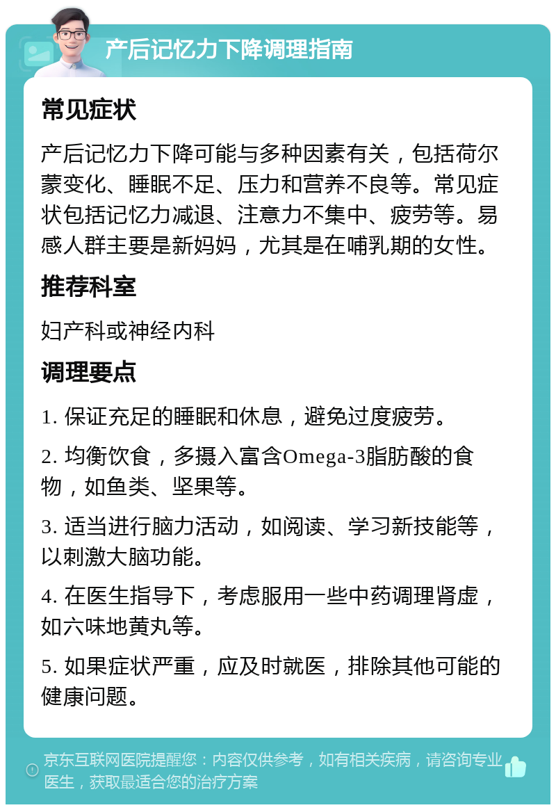 产后记忆力下降调理指南 常见症状 产后记忆力下降可能与多种因素有关，包括荷尔蒙变化、睡眠不足、压力和营养不良等。常见症状包括记忆力减退、注意力不集中、疲劳等。易感人群主要是新妈妈，尤其是在哺乳期的女性。 推荐科室 妇产科或神经内科 调理要点 1. 保证充足的睡眠和休息，避免过度疲劳。 2. 均衡饮食，多摄入富含Omega-3脂肪酸的食物，如鱼类、坚果等。 3. 适当进行脑力活动，如阅读、学习新技能等，以刺激大脑功能。 4. 在医生指导下，考虑服用一些中药调理肾虚，如六味地黄丸等。 5. 如果症状严重，应及时就医，排除其他可能的健康问题。