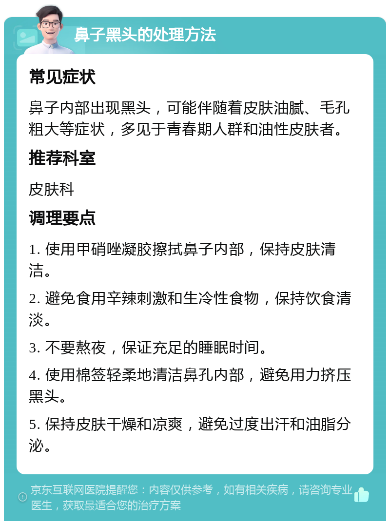 鼻子黑头的处理方法 常见症状 鼻子内部出现黑头，可能伴随着皮肤油腻、毛孔粗大等症状，多见于青春期人群和油性皮肤者。 推荐科室 皮肤科 调理要点 1. 使用甲硝唑凝胶擦拭鼻子内部，保持皮肤清洁。 2. 避免食用辛辣刺激和生冷性食物，保持饮食清淡。 3. 不要熬夜，保证充足的睡眠时间。 4. 使用棉签轻柔地清洁鼻孔内部，避免用力挤压黑头。 5. 保持皮肤干燥和凉爽，避免过度出汗和油脂分泌。