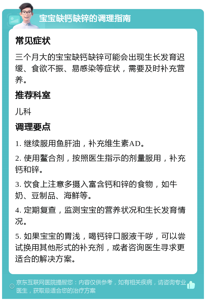 宝宝缺钙缺锌的调理指南 常见症状 三个月大的宝宝缺钙缺锌可能会出现生长发育迟缓、食欲不振、易感染等症状，需要及时补充营养。 推荐科室 儿科 调理要点 1. 继续服用鱼肝油，补充维生素AD。 2. 使用鳌合剂，按照医生指示的剂量服用，补充钙和锌。 3. 饮食上注意多摄入富含钙和锌的食物，如牛奶、豆制品、海鲜等。 4. 定期复查，监测宝宝的营养状况和生长发育情况。 5. 如果宝宝的胃浅，喝钙锌口服液干哕，可以尝试换用其他形式的补充剂，或者咨询医生寻求更适合的解决方案。