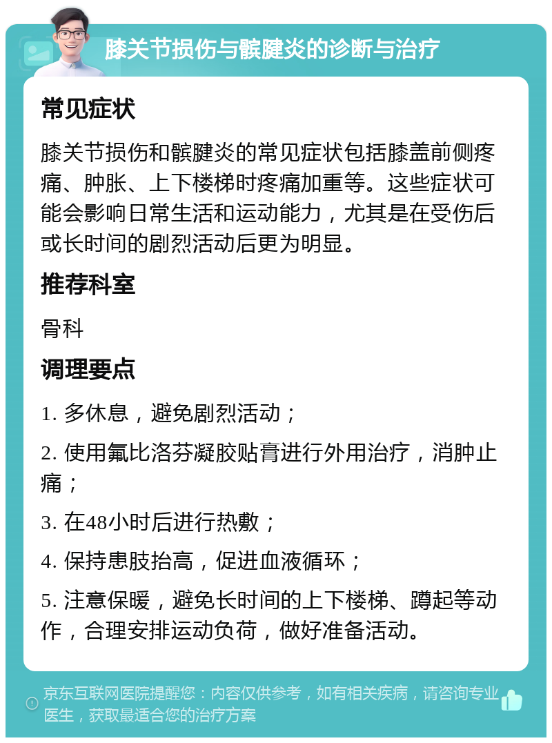 膝关节损伤与髌腱炎的诊断与治疗 常见症状 膝关节损伤和髌腱炎的常见症状包括膝盖前侧疼痛、肿胀、上下楼梯时疼痛加重等。这些症状可能会影响日常生活和运动能力，尤其是在受伤后或长时间的剧烈活动后更为明显。 推荐科室 骨科 调理要点 1. 多休息，避免剧烈活动； 2. 使用氟比洛芬凝胶贴膏进行外用治疗，消肿止痛； 3. 在48小时后进行热敷； 4. 保持患肢抬高，促进血液循环； 5. 注意保暖，避免长时间的上下楼梯、蹲起等动作，合理安排运动负荷，做好准备活动。