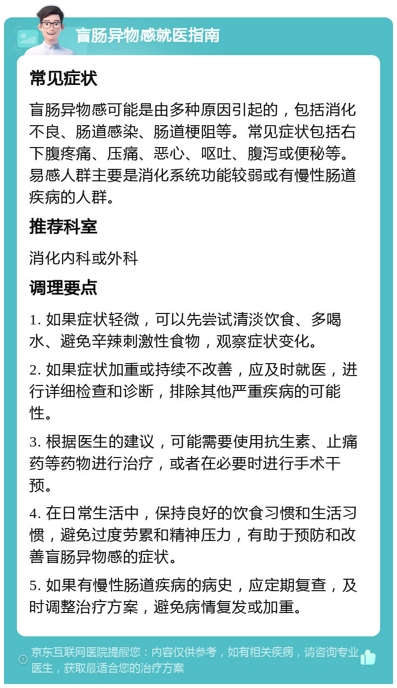 盲肠异物感就医指南 常见症状 盲肠异物感可能是由多种原因引起的，包括消化不良、肠道感染、肠道梗阻等。常见症状包括右下腹疼痛、压痛、恶心、呕吐、腹泻或便秘等。易感人群主要是消化系统功能较弱或有慢性肠道疾病的人群。 推荐科室 消化内科或外科 调理要点 1. 如果症状轻微，可以先尝试清淡饮食、多喝水、避免辛辣刺激性食物，观察症状变化。 2. 如果症状加重或持续不改善，应及时就医，进行详细检查和诊断，排除其他严重疾病的可能性。 3. 根据医生的建议，可能需要使用抗生素、止痛药等药物进行治疗，或者在必要时进行手术干预。 4. 在日常生活中，保持良好的饮食习惯和生活习惯，避免过度劳累和精神压力，有助于预防和改善盲肠异物感的症状。 5. 如果有慢性肠道疾病的病史，应定期复查，及时调整治疗方案，避免病情复发或加重。