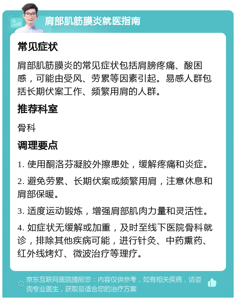 肩部肌筋膜炎就医指南 常见症状 肩部肌筋膜炎的常见症状包括肩膀疼痛、酸困感，可能由受风、劳累等因素引起。易感人群包括长期伏案工作、频繁用肩的人群。 推荐科室 骨科 调理要点 1. 使用酮洛芬凝胶外擦患处，缓解疼痛和炎症。 2. 避免劳累、长期伏案或频繁用肩，注意休息和肩部保暖。 3. 适度运动锻炼，增强肩部肌肉力量和灵活性。 4. 如症状无缓解或加重，及时至线下医院骨科就诊，排除其他疾病可能，进行针灸、中药熏药、红外线烤灯、微波治疗等理疗。