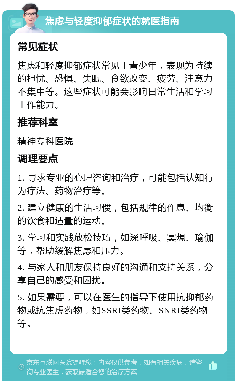 焦虑与轻度抑郁症状的就医指南 常见症状 焦虑和轻度抑郁症状常见于青少年，表现为持续的担忧、恐惧、失眠、食欲改变、疲劳、注意力不集中等。这些症状可能会影响日常生活和学习工作能力。 推荐科室 精神专科医院 调理要点 1. 寻求专业的心理咨询和治疗，可能包括认知行为疗法、药物治疗等。 2. 建立健康的生活习惯，包括规律的作息、均衡的饮食和适量的运动。 3. 学习和实践放松技巧，如深呼吸、冥想、瑜伽等，帮助缓解焦虑和压力。 4. 与家人和朋友保持良好的沟通和支持关系，分享自己的感受和困扰。 5. 如果需要，可以在医生的指导下使用抗抑郁药物或抗焦虑药物，如SSRI类药物、SNRI类药物等。