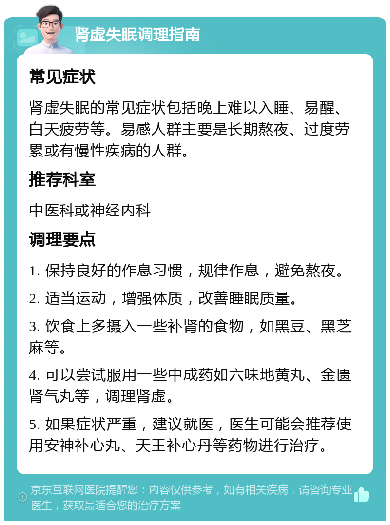 肾虚失眠调理指南 常见症状 肾虚失眠的常见症状包括晚上难以入睡、易醒、白天疲劳等。易感人群主要是长期熬夜、过度劳累或有慢性疾病的人群。 推荐科室 中医科或神经内科 调理要点 1. 保持良好的作息习惯，规律作息，避免熬夜。 2. 适当运动，增强体质，改善睡眠质量。 3. 饮食上多摄入一些补肾的食物，如黑豆、黑芝麻等。 4. 可以尝试服用一些中成药如六味地黄丸、金匮肾气丸等，调理肾虚。 5. 如果症状严重，建议就医，医生可能会推荐使用安神补心丸、天王补心丹等药物进行治疗。