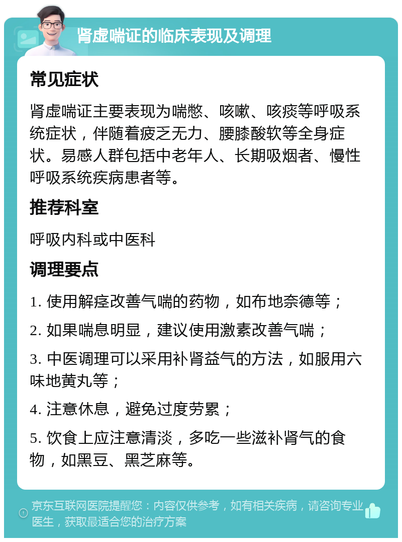 肾虚喘证的临床表现及调理 常见症状 肾虚喘证主要表现为喘憋、咳嗽、咳痰等呼吸系统症状，伴随着疲乏无力、腰膝酸软等全身症状。易感人群包括中老年人、长期吸烟者、慢性呼吸系统疾病患者等。 推荐科室 呼吸内科或中医科 调理要点 1. 使用解痉改善气喘的药物，如布地奈德等； 2. 如果喘息明显，建议使用激素改善气喘； 3. 中医调理可以采用补肾益气的方法，如服用六味地黄丸等； 4. 注意休息，避免过度劳累； 5. 饮食上应注意清淡，多吃一些滋补肾气的食物，如黑豆、黑芝麻等。