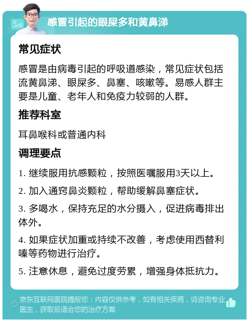 感冒引起的眼屎多和黄鼻涕 常见症状 感冒是由病毒引起的呼吸道感染，常见症状包括流黄鼻涕、眼屎多、鼻塞、咳嗽等。易感人群主要是儿童、老年人和免疫力较弱的人群。 推荐科室 耳鼻喉科或普通内科 调理要点 1. 继续服用抗感颗粒，按照医嘱服用3天以上。 2. 加入通窍鼻炎颗粒，帮助缓解鼻塞症状。 3. 多喝水，保持充足的水分摄入，促进病毒排出体外。 4. 如果症状加重或持续不改善，考虑使用西替利嗪等药物进行治疗。 5. 注意休息，避免过度劳累，增强身体抵抗力。