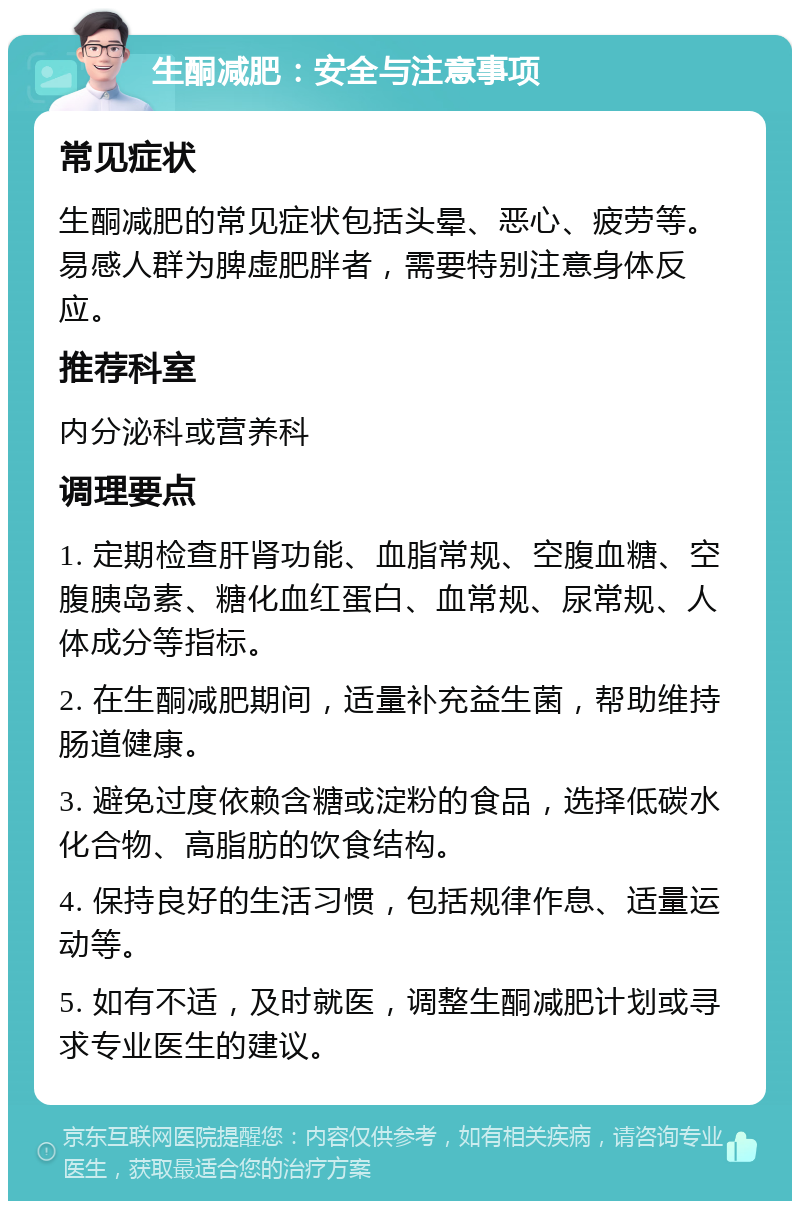 生酮减肥：安全与注意事项 常见症状 生酮减肥的常见症状包括头晕、恶心、疲劳等。易感人群为脾虚肥胖者，需要特别注意身体反应。 推荐科室 内分泌科或营养科 调理要点 1. 定期检查肝肾功能、血脂常规、空腹血糖、空腹胰岛素、糖化血红蛋白、血常规、尿常规、人体成分等指标。 2. 在生酮减肥期间，适量补充益生菌，帮助维持肠道健康。 3. 避免过度依赖含糖或淀粉的食品，选择低碳水化合物、高脂肪的饮食结构。 4. 保持良好的生活习惯，包括规律作息、适量运动等。 5. 如有不适，及时就医，调整生酮减肥计划或寻求专业医生的建议。