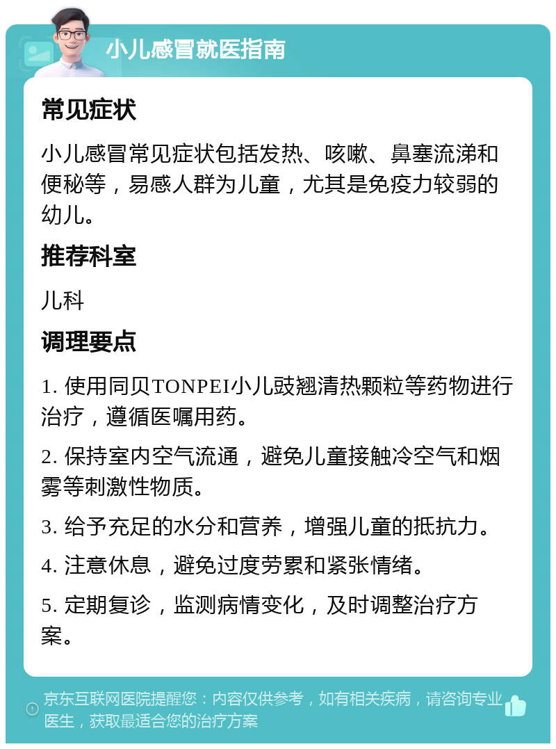 小儿感冒就医指南 常见症状 小儿感冒常见症状包括发热、咳嗽、鼻塞流涕和便秘等，易感人群为儿童，尤其是免疫力较弱的幼儿。 推荐科室 儿科 调理要点 1. 使用同贝TONPEI小儿豉翘清热颗粒等药物进行治疗，遵循医嘱用药。 2. 保持室内空气流通，避免儿童接触冷空气和烟雾等刺激性物质。 3. 给予充足的水分和营养，增强儿童的抵抗力。 4. 注意休息，避免过度劳累和紧张情绪。 5. 定期复诊，监测病情变化，及时调整治疗方案。