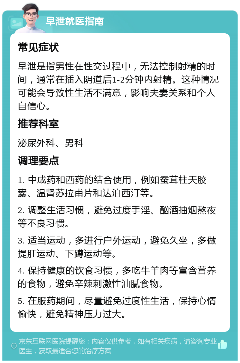 早泄就医指南 常见症状 早泄是指男性在性交过程中，无法控制射精的时间，通常在插入阴道后1-2分钟内射精。这种情况可能会导致性生活不满意，影响夫妻关系和个人自信心。 推荐科室 泌尿外科、男科 调理要点 1. 中成药和西药的结合使用，例如蚕茸柱天胶囊、温肾苏拉甫片和达泊西汀等。 2. 调整生活习惯，避免过度手淫、酗酒抽烟熬夜等不良习惯。 3. 适当运动，多进行户外运动，避免久坐，多做提肛运动、下蹲运动等。 4. 保持健康的饮食习惯，多吃牛羊肉等富含营养的食物，避免辛辣刺激性油腻食物。 5. 在服药期间，尽量避免过度性生活，保持心情愉快，避免精神压力过大。